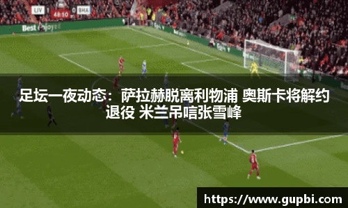 足坛一夜动态：萨拉赫脱离利物浦 奥斯卡将解约退役 米兰吊唁张雪峰